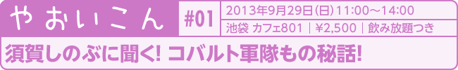 やおいこん＃01　タイトル：須賀しのぶに聞く！　コバルト軍隊もの秘話！　2013年9月29日（日）　池袋カフェ801　&yen;2,500　飲放題付き